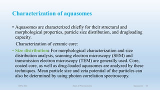 Characterization of aquasomes
• Aquasomes are characterized chiefly for their structural and
morphological properties, particle size distribution, and drugloading
capacity.
Characterization of ceramic core:
• Size distribution: For morphological characterization and size
distribution analysis, scanning electron microscopy (SEM) and
transmission electron microscopy (TEM) are generally used. Core,
coated core, as well as drug-loaded aquasomes are analyzed by these
techniques. Mean particle size and zeta potential of the particles can
also be determined by using photon correlation spectroscopy.
COPS, DSU Dept. of Pharmaceutics Aquasomes 19
 