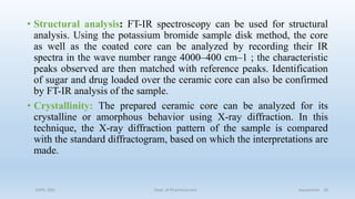 • Structural analysis: FT-IR spectroscopy can be used for structural
analysis. Using the potassium bromide sample disk method, the core
as well as the coated core can be analyzed by recording their IR
spectra in the wave number range 4000–400 cm–1 ; the characteristic
peaks observed are then matched with reference peaks. Identification
of sugar and drug loaded over the ceramic core can also be confirmed
by FT-IR analysis of the sample.
• Crystallinity: The prepared ceramic core can be analyzed for its
crystalline or amorphous behavior using X-ray diffraction. In this
technique, the X-ray diffraction pattern of the sample is compared
with the standard diffractogram, based on which the interpretations are
made.
COPS, DSU Dept. of Pharmaceutics Aquasomes 20
 