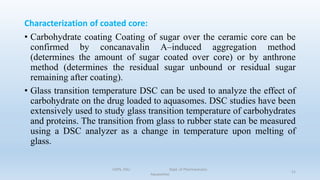 Characterization of coated core:
• Carbohydrate coating Coating of sugar over the ceramic core can be
confirmed by concanavalin A–induced aggregation method
(determines the amount of sugar coated over core) or by anthrone
method (determines the residual sugar unbound or residual sugar
remaining after coating).
• Glass transition temperature DSC can be used to analyze the effect of
carbohydrate on the drug loaded to aquasomes. DSC studies have been
extensively used to study glass transition temperature of carbohydrates
and proteins. The transition from glass to rubber state can be measured
using a DSC analyzer as a change in temperature upon melting of
glass.
COPS, DSU Dept. of Pharmaceutics
Aquasomes
21
 