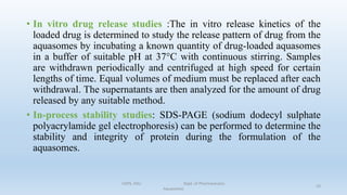 • In vitro drug release studies :The in vitro release kinetics of the
loaded drug is determined to study the release pattern of drug from the
aquasomes by incubating a known quantity of drug-loaded aquasomes
in a buffer of suitable pH at 37°C with continuous stirring. Samples
are withdrawn periodically and centrifuged at high speed for certain
lengths of time. Equal volumes of medium must be replaced after each
withdrawal. The supernatants are then analyzed for the amount of drug
released by any suitable method.
• In-process stability studies: SDS-PAGE (sodium dodecyl sulphate
polyacrylamide gel electrophoresis) can be performed to determine the
stability and integrity of protein during the formulation of the
aquasomes.
COPS, DSU Dept. of Pharmaceutics
Aquasomes
23
 