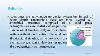 Definition
• Aquasomes are nanoparticulate carrier system but instead of
being simple nanoparticle these are three layered self
assembled structures, comprised of a solid phase
nanocrystalline core coated with oligomeric
• film on which biochemically active molecules are adsorbed
with or without modification. The solid core provides
the structural stability, while the carbohydrate
coating protects against dehydration and stabilizes
the biochemically active molecules.
COPS, DSU Dept. of Pharmaceutics Aquasomes 4
 