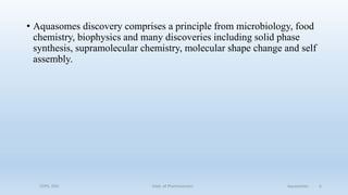 • Aquasomes discovery comprises a principle from microbiology, food
chemistry, biophysics and many discoveries including solid phase
synthesis, supramolecular chemistry, molecular shape change and self
assembly.
COPS, DSU Dept. of Pharmaceutics Aquasomes 6
 