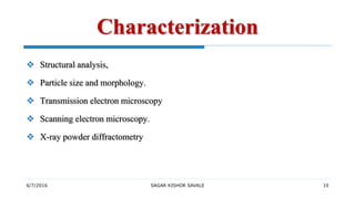6/7/2016 SAGAR KISHOR SAVALE 10
Characterization
 Structural analysis,
 Particle size and morphology.
 Transmission electron microscopy
 Scanning electron microscopy.
 X-ray powder diffractometry
 