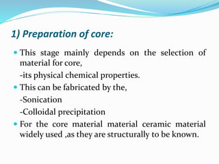 1) Preparation of core:
 This stage mainly depends on the selection of
material for core,
-its physical chemical properties.
 This can be fabricated by the,
-Sonication
-Colloidal precipitation
 For the core material material ceramic material
widely used ,as they are structurally to be known.
 