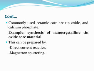 Cont…
 Commonly used ceramic core are tin oxide, and
calcium phosphate.
Example: synthesis of nanocrystalline tin
oxide core material.
 This can be prepared by,
-Direct current reactive.
-Magnetron sputtering.
 