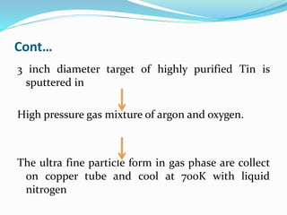 Cont…
3 inch diameter target of highly purified Tin is
sputtered in
High pressure gas mixture of argon and oxygen.
The ultra fine particle form in gas phase are collect
on copper tube and cool at 70oK with liquid
nitrogen
 