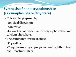 Synthesis of nano crystalbrushite
(calciumphosphate dihydrate)
 This can be prepared by
-colloidal dispersion
-Sonication
-By reaction of disodium hydrogen phosphate and
calcium phosphate.
 The commonly feature include
-Crystalline
-They measure b/w 50-150nm. And exhibit clean
and reactive surface
 
