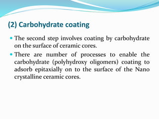 (2) Carbohydrate coating
 The second step involves coating by carbohydrate
on the surface of ceramic cores.
 There are number of processes to enable the
carbohydrate (polyhydroxy oligomers) coating to
adsorb epitaxially on to the surface of the Nano
crystalline ceramic cores.
 