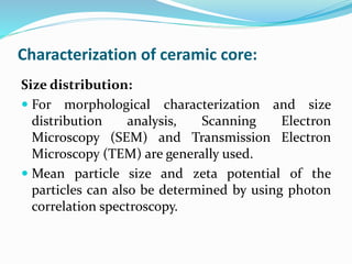Characterization of ceramic core:
Size distribution:
 For morphological characterization and size
distribution analysis, Scanning Electron
Microscopy (SEM) and Transmission Electron
Microscopy (TEM) are generally used.
 Mean particle size and zeta potential of the
particles can also be determined by using photon
correlation spectroscopy.
 