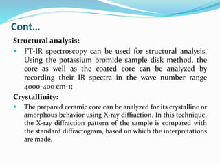 Cont…
Structural analysis:
 FT-IR spectroscopy can be used for structural analysis.
Using the potassium bromide sample disk method, the
core as well as the coated core can be analyzed by
recording their IR spectra in the wave number range
4000-400 cm-1;
Crystallinity:
 The prepared ceramic core can be analyzed for its crystalline or
amorphous behavior using X-ray diffraction. In this technique,
the X-ray diffraction pattern of the sample is compared with
the standard diffractogram, based on which the interpretations
are made.
 
