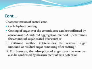 Cont…
Characterization of coated core,
 Carbohydrate coating
 Coating of sugar over the ceramic core can be confirmed by
i. concanavalin A-induced aggregation method (determines
the amount of sugar coated over core) or
ii. anthrone method (Determines the residual sugar
unbound or residual sugar remaining after coating).
iii. Furthermore, the adsorption of sugar over the core can
also be confirmed by measurement of zeta potential.
 