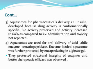 Cont…
3) Aquasomes for pharmaceuticals delivery i.e. insulin,
developed because drug activity is conformationally
specific. Bio activity preserved and activity increased
to 60% as compared to i.v. administration and toxicity
not reported .
4) Aquasomes are used for oral delivery of acid labile
enzyme, serratiopeptidase. Enzyme loaded aquasome
was further protected by encapsulating in alginate gel.
 They protected structural integrity of enzymes and
better therapeutic efficacy was observed .
 