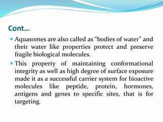 Cont…
 Aquasomes are also called as “bodies of water” and
their water like properties protect and preserve
fragile biological molecules.
 This property of maintaining conformational
integrity as well as high degree of surface exposure
made it as a successful carrier system for bioactive
molecules like peptide, protein, hormones,
antigens and genes to specific sites, that is for
targeting.
 