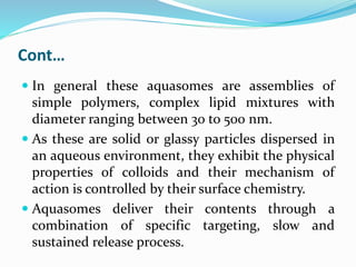 Cont…
 In general these aquasomes are assemblies of
simple polymers, complex lipid mixtures with
diameter ranging between 30 to 500 nm.
 As these are solid or glassy particles dispersed in
an aqueous environment, they exhibit the physical
properties of colloids and their mechanism of
action is controlled by their surface chemistry.
 Aquasomes deliver their contents through a
combination of specific targeting, slow and
sustained release process.
 