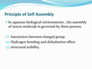 Principle of Self Assembly
 In aqueous biological environments , the assembly
of macro molecule Is governed by three process.
(1) Interaction between charged group.
(2) Hydrogen bonding and dehydration effect.
(3) structural stability.
 