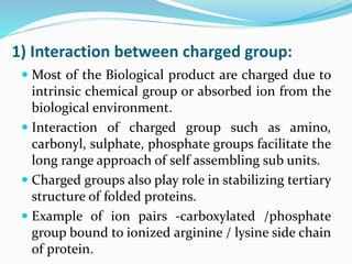 1) Interaction between charged group:
 Most of the Biological product are charged due to
intrinsic chemical group or absorbed ion from the
biological environment.
 Interaction of charged group such as amino,
carbonyl, sulphate, phosphate groups facilitate the
long range approach of self assembling sub units.
 Charged groups also play role in stabilizing tertiary
structure of folded proteins.
 Example of ion pairs -carboxylated /phosphate
group bound to ionized arginine / lysine side chain
of protein.
 