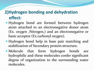 2)Hydrogen bonding and dehydration
effect:
 Hydrogen bond are formed between hydrogen
atom attached to an electronegative donor atom
(Ex. oxygen ,Nitrogen,) and an electronegative or
basic acceptor (Ex carbonyl oxygen).
 Hydrogen bond help in base pair matching and
stabilization of Secondary protein structure.
 Molecule that form hydrogen bonds are
hydrophilic and these molecules confer significant
degree of organization to the surrounding water
molecules.
 