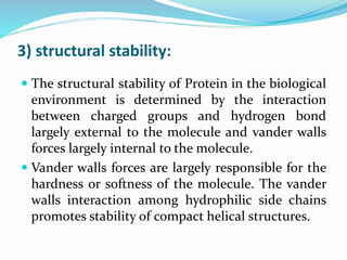 3) structural stability:
 The structural stability of Protein in the biological
environment is determined by the interaction
between charged groups and hydrogen bond
largely external to the molecule and vander walls
forces largely internal to the molecule.
 Vander walls forces are largely responsible for the
hardness or softness of the molecule. The vander
walls interaction among hydrophilic side chains
promotes stability of compact helical structures.
 
