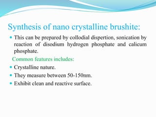 Synthesis of nano crystalline brushite:
 This can be prepared by collodial dispertion, sonication by
reaction of disodium hydrogen phosphate and calicum
phosphate.
Common features includes:
 Crystalline nature.
 They measure between 50-150nm.
 Exhibit clean and reactive surface.
 