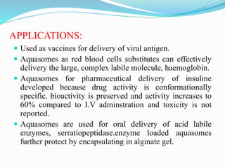 APPLICATIONS:
 Used as vaccines for delivery of viral antigen.
 Aquasomes as red blood cells substitutes can effectively
delivery the large, complex labile molecule, haemoglobin.
 Aquasomes for pharmaceutical delivery of insuline
developed because drug activity is conformationally
specific. bioactivity is preserved and activity increases to
60% compared to I.V adminstration and toxicity is not
reported.
 Aquasomes are used for oral delivery of acid labile
enzymes, serratiopeptidase.enzyme loaded aquasomes
further protect by encapsulating in alginate gel.
 