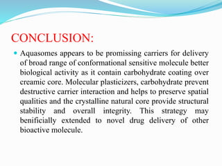 CONCLUSION:
 Aquasomes appears to be promissing carriers for delivery
of broad range of conformational sensitive molecule better
biological activity as it contain carbohydrate coating over
creamic core. Molecular plasticizers, carbohydrate prevent
destructive carrier interaction and helps to preserve spatial
qualities and the crystalline natural core provide structural
stability and overall integrity. This strategy may
benificially extended to novel drug delivery of other
bioactive molecule.
 