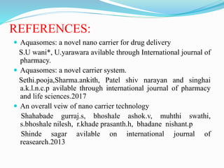 REFERENCES:
 Aquasomes: a novel nano carrier for drug delivery
S.U wani*, U.yarawara avilable through International journal of
pharmacy.
 Aquasomes: a novel carrier system.
Sethi.pooja,Sharma.ankith, Patel shiv narayan and singhai
a.k.l.n.c.p avilable through international journal of pharmacy
and life sciences.2017
 An overall veiw of nano carrier technology
Shahabade gurraj.s, bhoshale ashok.v, muhthi swathi,
s.bhoshale nilesh, r.khade prasanth.h, bhadane nishant.p
Shinde sagar avilable on international journal of
reasearch.2013
 