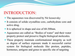 INTRODUCTION:
 The aquasomes was discovered by Nir kossovsky
 It consists of solide crystalline core, carbohydrate core and
active drug.
 It is spherical in shape and size of 60-300nm.
 Aquasomes are called as “Bodies of water” and their water
property protect and preserve fragile biological molecules.
 These property maintain conformational integrity as well
as degree of surface exposure made it successful carrier
system for biological molecule like protien, peptides,
hormones, antigens and genes to specific site of targeting
 