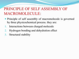 PRINCIPLE OF SELF ASSEMBLY OF
MACROMOLECULE:
 Principle of self assembly of macromolecule is governed
by three physicochemical process. they are:
1. Interactions between charged molecule
2. Hydrogen bonding and dehydration effect
3. Structural stability
 