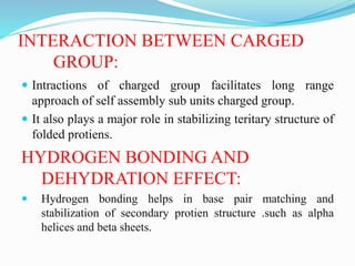INTERACTION BETWEEN CARGED
GROUP:
 Intractions of charged group facilitates long range
approach of self assembly sub units charged group.
 It also plays a major role in stabilizing teritary structure of
folded protiens.
HYDROGEN BONDING AND
DEHYDRATION EFFECT:
 Hydrogen bonding helps in base pair matching and
stabilization of secondary protien structure .such as alpha
helices and beta sheets.
 