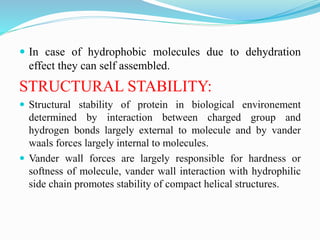  In case of hydrophobic molecules due to dehydration
effect they can self assembled.
STRUCTURAL STABILITY:
 Structural stability of protein in biological environement
determined by interaction between charged group and
hydrogen bonds largely external to molecule and by vander
waals forces largely internal to molecules.
 Vander wall forces are largely responsible for hardness or
softness of molecule, vander wall interaction with hydrophilic
side chain promotes stability of compact helical structures.
 