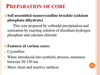 PREPARATION OF CORE
 Self assembled nanocrystalline brushite (calcium
phosphate dihydrate)
This core prepared by colloidal precipitation and
sonication by reacting solution of disodium hydrogen
phosphate and calcium chloride.
 Features of various cores:
 Crystalline
 When introduced into synthetic process, measures
between 50-150 nm
 Show clean and reactive surfaces
11
 