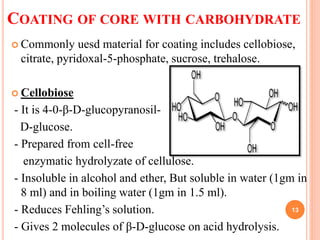 COATING OF CORE WITH CARBOHYDRATE
 Commonly uesd material for coating includes cellobiose,
citrate, pyridoxal-5-phosphate, sucrose, trehalose.
 Cellobiose
- It is 4-0-β-D-glucopyranosil-
D-glucose.
- Prepared from cell-free
enzymatic hydrolyzate of cellulose.
- Insoluble in alcohol and ether, But soluble in water (1gm in
8 ml) and in boiling water (1gm in 1.5 ml).
- Reduces Fehling’s solution.
- Gives 2 molecules of β-D-glucose on acid hydrolysis.
13
 