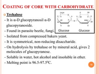 COATING OF CORE WITH CARBOHYDRATE
 Trehalose
- It is α-D glucopyranosil α-D
glucopyranoside.
- Found in parasite beetle, fungi.
- Isolated from compressed bakers yeast.
- It is symmetrical, non-reducing disaccharide.
- On hydrolysis by trehalase or by mineral acid, gives 2
molecules of glucopyranose.
- Soluble in water, hot alcohol and insoluble in ether.
- Melting point is 96.5-97.50C. 15
 