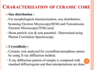CHARACTERIZATION OF CERAMIC CORE
 Size distribution :
- For morphological characterization, size distribution :
Scanning Electron Microscopy(SEM) and Transmission
Electron Microscopy(TEM) used.
- Mean particle size & zeta potential : Determined using
Photon Correlation Spectroscopy.
 Crystallinity :
- Ceramic core analyzed for crystalline/amorphous nature
by using X-ray diffraction method.
- X-ray diffraction pattern of sample is compared with
standard diffractogram and then interpretations are done.
18
 