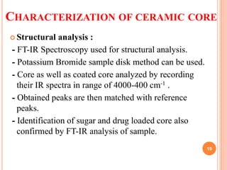 CHARACTERIZATION OF CERAMIC CORE
 Structural analysis :
- FT-IR Spectroscopy used for structural analysis.
- Potassium Bromide sample disk method can be used.
- Core as well as coated core analyzed by recording
their IR spectra in range of 4000-400 cm-1 .
- Obtained peaks are then matched with reference
peaks.
- Identification of sugar and drug loaded core also
confirmed by FT-IR analysis of sample.
19
 