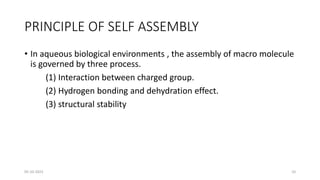 PRINCIPLE OF SELF ASSEMBLY
• In aqueous biological environments , the assembly of macro molecule
is governed by three process.
(1) Interaction between charged group.
(2) Hydrogen bonding and dehydration effect.
(3) structural stability
05-10-2023 10
 