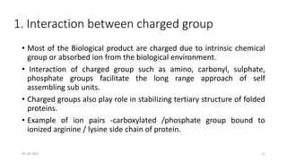 1. Interaction between charged group
• Most of the Biological product are charged due to intrinsic chemical
group or absorbed ion from the biological environment.
• Interaction of charged group such as amino, carbonyl, sulphate,
phosphate groups facilitate the long range approach of self
assembling sub units.
• Charged groups also play role in stabilizing tertiary structure of folded
proteins.
• Example of ion pairs -carboxylated /phosphate group bound to
ionized arginine / lysine side chain of protein.
05-10-2023 11
 