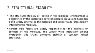 3. STRUCTURAL STABILITY
• The structural stability of Protein in the biological environment is
determined by the interaction between charged groups and hydrogen
bond largely external to the molecule and vander walls forces largely
internal to the molecule.
• Vander walls forces are largely responsible for the hardness or
softness of the molecule. The vander walls interaction among
hydrophilic side chains promotes stability of compact helical
structures.
05-10-2023 13
 