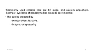 • Commonly used ceramic core are tin oxide, and calcium phosphate.
Example: synthesis of nanocrystalline tin oxide core material.
• This can be prepared by
-Direct current reactive.
-Magnetron sputtering
05-10-2023 16
 
