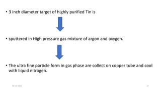 • 3 inch diameter target of highly purified Tin is
• sputtered in High pressure gas mixture of argon and oxygen.
• The ultra fine particle form in gas phase are collect on copper tube and cool
with liquid nitrogen.
05-10-2023 17
 