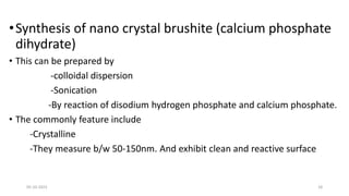 •Synthesis of nano crystal brushite (calcium phosphate
dihydrate)
• This can be prepared by
-colloidal dispersion
-Sonication
-By reaction of disodium hydrogen phosphate and calcium phosphate.
• The commonly feature include
-Crystalline
-They measure b/w 50-150nm. And exhibit clean and reactive surface
05-10-2023 18
 