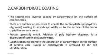 2.CARBOHYDRATE COATING
• The second step involves coating by carbohydrate on the surface of
ceramic cores.
• There are number of processes to enable the carbohydrate (polyhydroxy
oligomers) coating to adsorb epitaxially on to the surface of the Nano
crystalline ceramic cores.
• Process generally entail, Addition of poly hydroxy oligomer, To a
dispersion of core in ultra pure water.
• Lyophilization (to promote the adsorption of carbohydrate on the surface
of ceramic core) Excess of carbohydrate is removed by stir cell
ultrafilteration
05-10-2023 19
 
