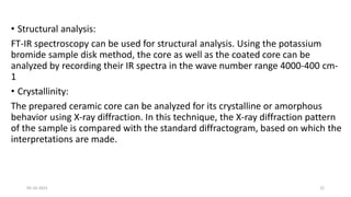 • Structural analysis:
FT-IR spectroscopy can be used for structural analysis. Using the potassium
bromide sample disk method, the core as well as the coated core can be
analyzed by recording their IR spectra in the wave number range 4000-400 cm-
1
• Crystallinity:
The prepared ceramic core can be analyzed for its crystalline or amorphous
behavior using X-ray diffraction. In this technique, the X-ray diffraction pattern
of the sample is compared with the standard diffractogram, based on which the
interpretations are made.
05-10-2023 22
 