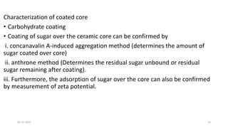 Characterization of coated core
• Carbohydrate coating
• Coating of sugar over the ceramic core can be confirmed by
i. concanavalin A-induced aggregation method (determines the amount of
sugar coated over core)
ii. anthrone method (Determines the residual sugar unbound or residual
sugar remaining after coating).
iii. Furthermore, the adsorption of sugar over the core can also be confirmed
by measurement of zeta potential.
05-10-2023 23
 