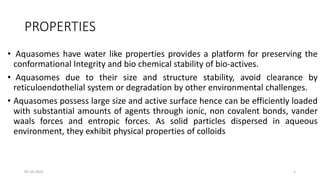 PROPERTIES
• Aquasomes have water like properties provides a platform for preserving the
conformational Integrity and bio chemical stability of bio-actives.
• Aquasomes due to their size and structure stability, avoid clearance by
reticuloendothelial system or degradation by other environmental challenges.
• Aquasomes possess large size and active surface hence can be efficiently loaded
with substantial amounts of agents through ionic, non covalent bonds, vander
waals forces and entropic forces. As solid particles dispersed in aqueous
environment, they exhibit physical properties of colloids
05-10-2023 5
 
