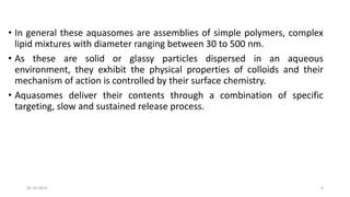 • In general these aquasomes are assemblies of simple polymers, complex
lipid mixtures with diameter ranging between 30 to 500 nm.
• As these are solid or glassy particles dispersed in an aqueous
environment, they exhibit the physical properties of colloids and their
mechanism of action is controlled by their surface chemistry.
• Aquasomes deliver their contents through a combination of specific
targeting, slow and sustained release process.
05-10-2023 6
 