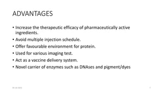 ADVANTAGES
• Increase the therapeutic efficacy of pharmaceutically active
ingredients.
• Avoid multiple injection schedule.
• Offer favourable environment for protein.
• Used for various imaging test.
• Act as a vaccine delivery system.
• Novel carrier of enzymes such as DNAses and pigment/dyes
05-10-2023 7
 