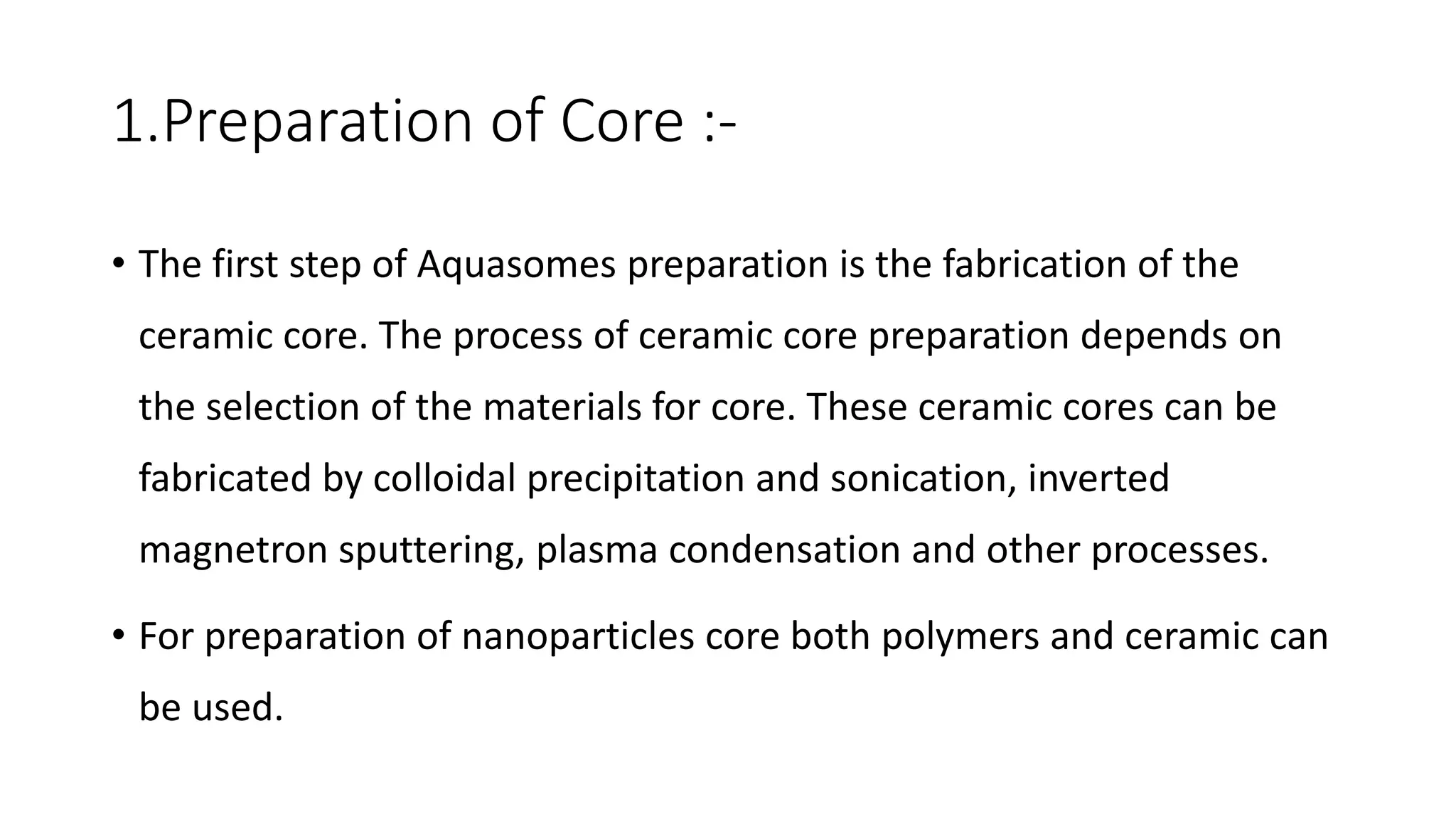 1.Preparation of Core :-
• The first step of Aquasomes preparation is the fabrication of the
ceramic core. The process of ceramic core preparation depends on
the selection of the materials for core. These ceramic cores can be
fabricated by colloidal precipitation and sonication, inverted
magnetron sputtering, plasma condensation and other processes.
• For preparation of nanoparticles core both polymers and ceramic can
be used.
 