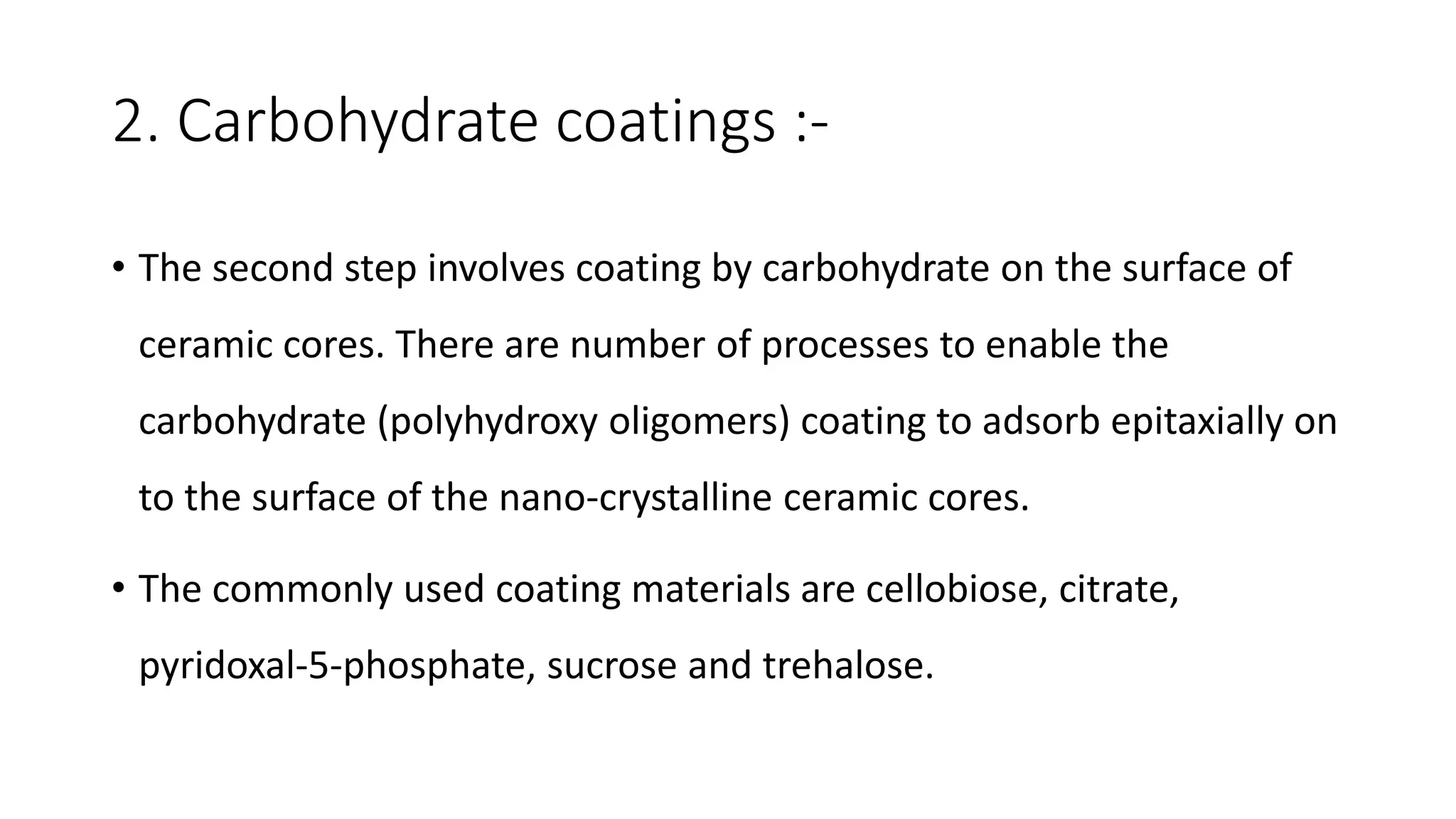 2. Carbohydrate coatings :-
• The second step involves coating by carbohydrate on the surface of
ceramic cores. There are number of processes to enable the
carbohydrate (polyhydroxy oligomers) coating to adsorb epitaxially on
to the surface of the nano-crystalline ceramic cores.
• The commonly used coating materials are cellobiose, citrate,
pyridoxal-5-phosphate, sucrose and trehalose.
 