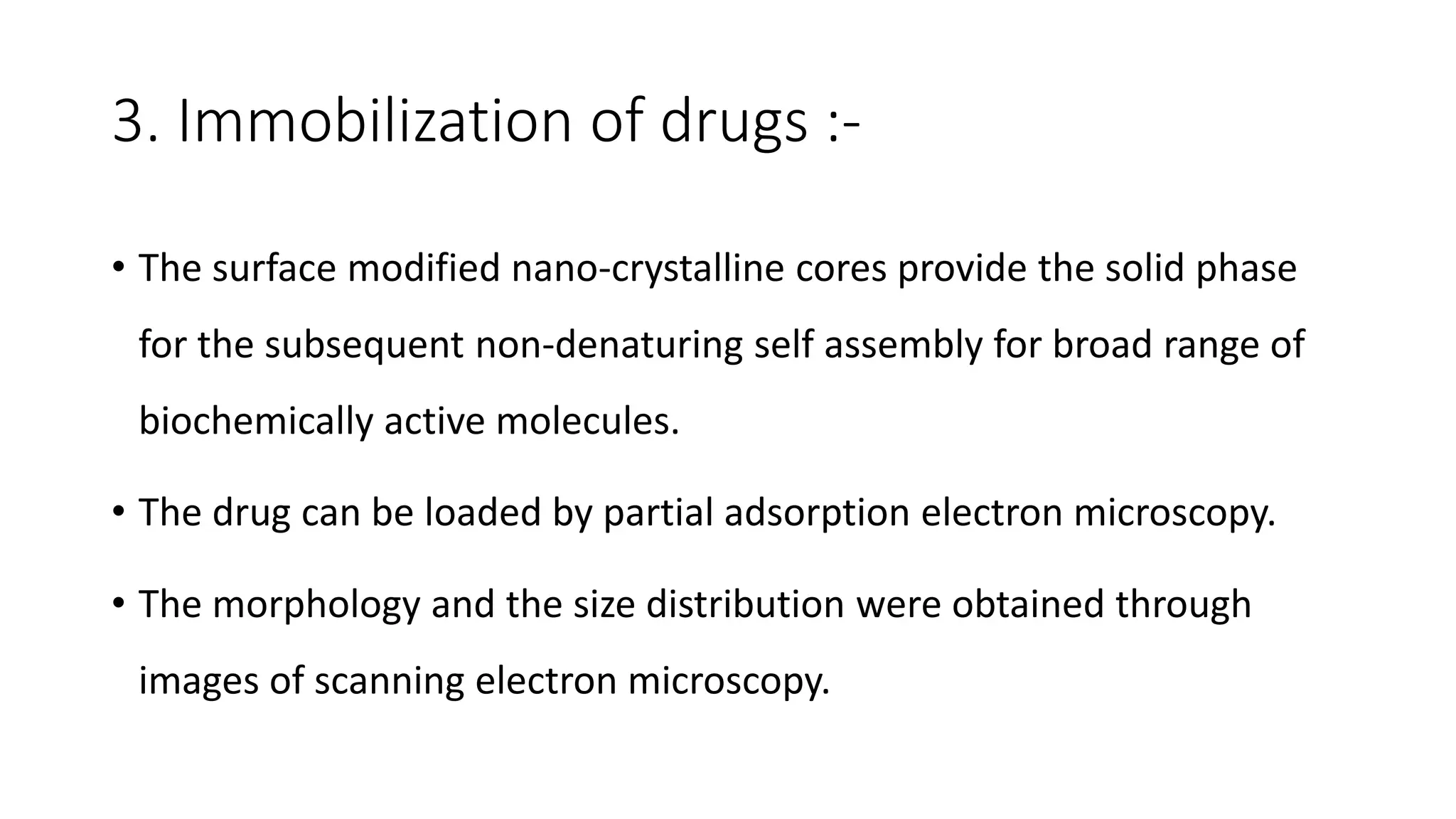 3. Immobilization of drugs :-
• The surface modified nano-crystalline cores provide the solid phase
for the subsequent non-denaturing self assembly for broad range of
biochemically active molecules.
• The drug can be loaded by partial adsorption electron microscopy.
• The morphology and the size distribution were obtained through
images of scanning electron microscopy.
 